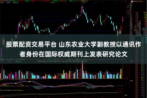 股票配资交易平台 山东农业大学副教授以通讯作者身份在国际权威期刊上发表研究论文