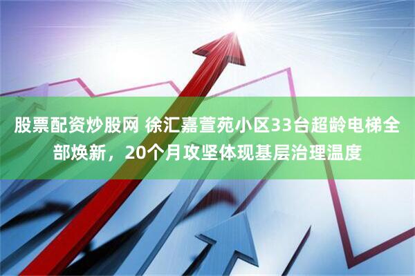 股票配资炒股网 徐汇嘉萱苑小区33台超龄电梯全部焕新，20个月攻坚体现基层治理温度