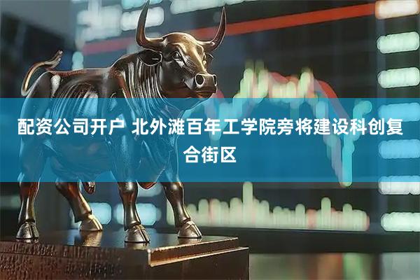 配资公司开户 北外滩百年工学院旁将建设科创复合街区