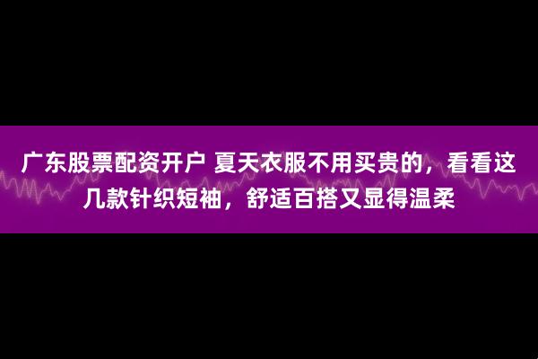 广东股票配资开户 夏天衣服不用买贵的，看看这几款针织短袖，舒适百搭又显得温柔