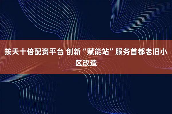 按天十倍配资平台 创新“赋能站”服务首都老旧小区改造