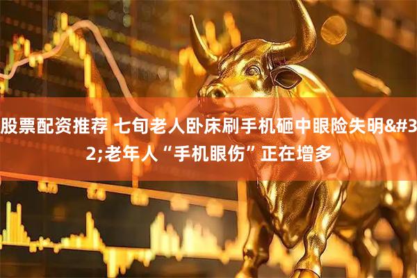 股票配资推荐 七旬老人卧床刷手机砸中眼险失明 老年人“手机眼伤”正在增多